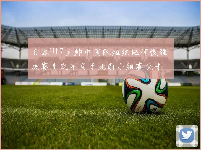 日本U17主帅中国队组织纪律很强 决赛肯定不同于此前小组赛交手