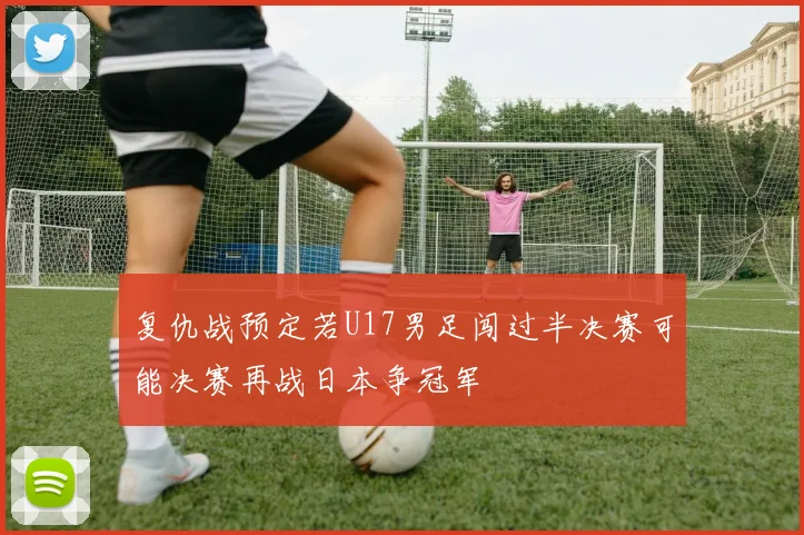 复仇战预定若U17男足闯过半决赛可能决赛再战日本争冠军